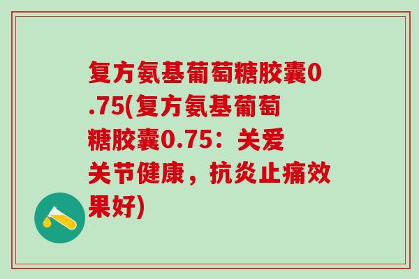 复方氨基葡萄糖胶囊0.75(复方氨基葡萄糖胶囊0.75：关爱关节健康，抗炎止痛效果好)