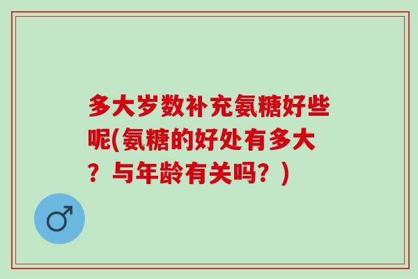 多大岁数补充氨糖好些呢(氨糖的好处有多大？与年龄有关吗？)