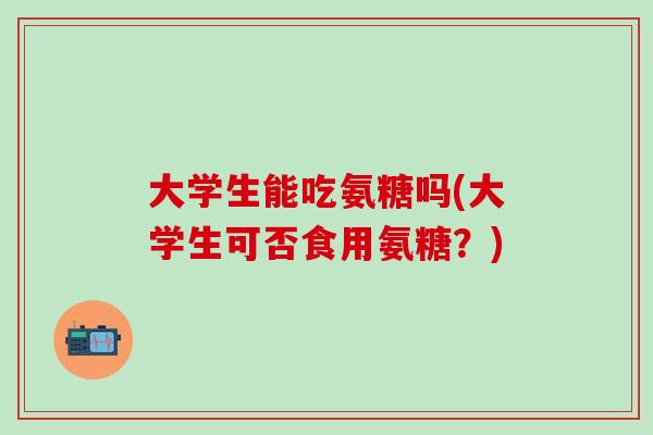 大学生能吃氨糖吗(大学生可否食用氨糖？)