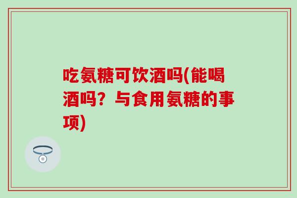 吃氨糖可饮酒吗(能喝酒吗？与食用氨糖的事项)