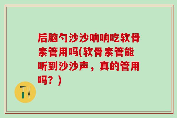 后脑勺沙沙响响吃软骨素管用吗(软骨素管能听到沙沙声，真的管用吗？)