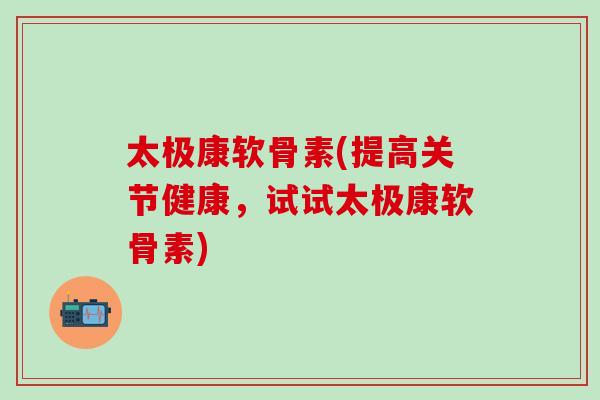 太极康软骨素(提高关节健康，试试太极康软骨素)