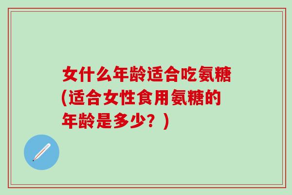 女什么年龄适合吃氨糖(适合女性食用氨糖的年龄是多少？)
