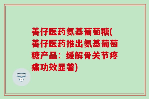 善仔医药氨基葡萄糖(善仔医药推出氨基葡萄糖产品：缓解骨关节疼痛功效显著)