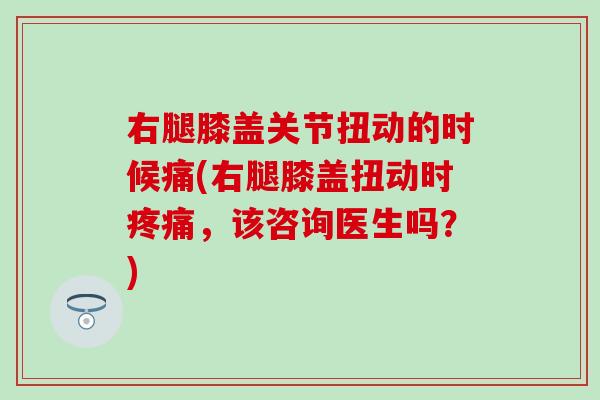 右腿膝盖关节扭动的时候痛(右腿膝盖扭动时疼痛，该咨询医生吗？)