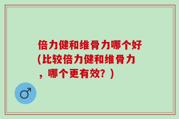 倍力健和维骨力哪个好(比较倍力健和维骨力，哪个更有效？)