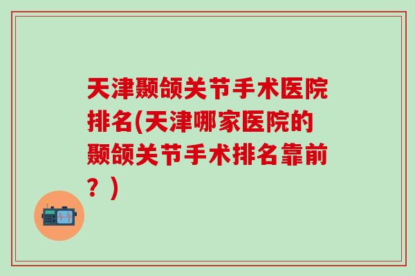 天津颞颌关节手术医院排名(天津哪家医院的颞颌关节手术排名靠前？)