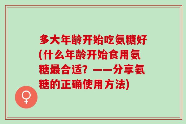 多大年龄开始吃氨糖好(什么年龄开始食用氨糖合适？——分享氨糖的正确使用方法)