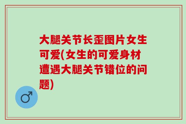 大腿关节长歪图片女生可爱(女生的可爱身材遭遇大腿关节错位的问题)