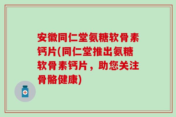 安徽同仁堂氨糖软骨素钙片(同仁堂推出氨糖软骨素钙片，助您关注骨骼健康)