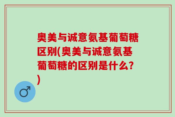 奥美与诚意氨基葡萄糖区别(奥美与诚意氨基葡萄糖的区别是什么?) 奥美与诚意氨基葡萄糖区别(奥美与诚意氨基葡萄糖的区别是什么?)