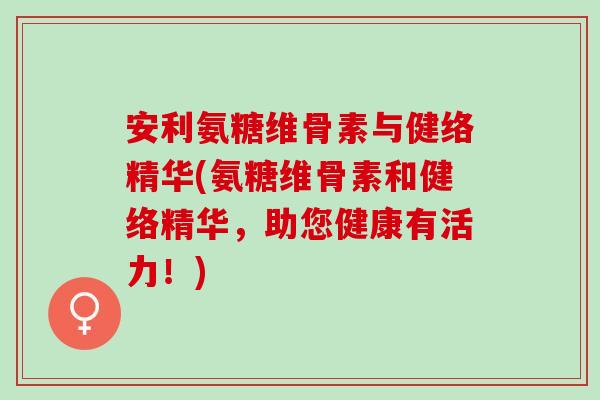 安利氨糖维骨素与健络精华(氨糖维骨素和健络精华，助您健康有活力！)