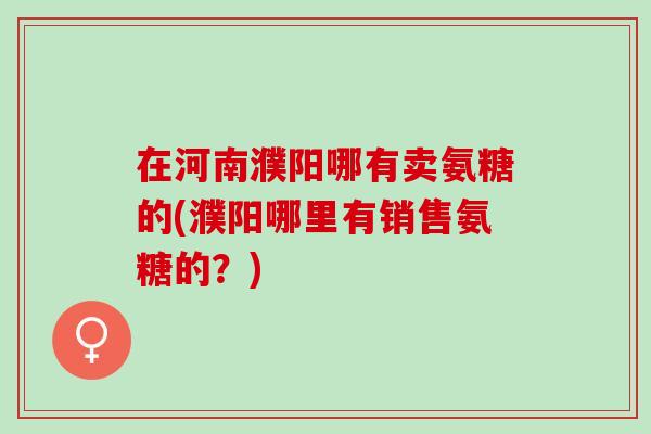 在河南濮阳哪有卖氨糖的(濮阳哪里有销售氨糖的？)