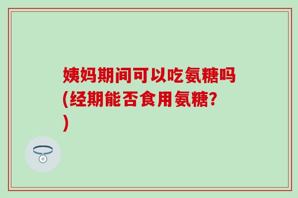 姨妈期间可以吃氨糖吗(经期能否食用氨糖？)