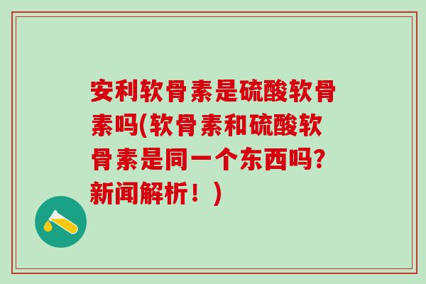 安利软骨素是硫酸软骨素吗(软骨素和硫酸软骨素是同一个东西吗？新闻解析！)