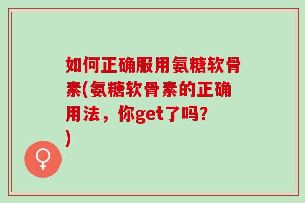 如何正确服用氨糖软骨素(氨糖软骨素的正确用法，你get了吗？)