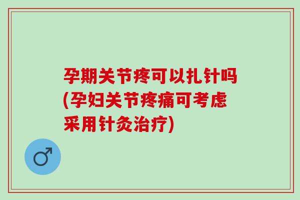 孕期关节疼可以扎针吗(孕妇关节疼痛可考虑采用针灸治疗)