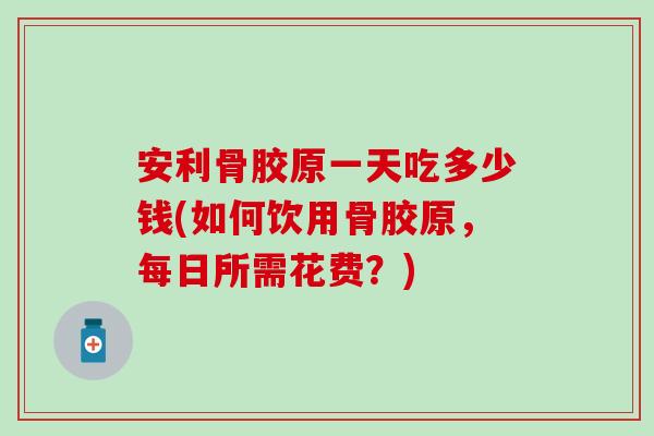 安利骨胶原一天吃多少钱(如何饮用骨胶原，每日所需花费？)