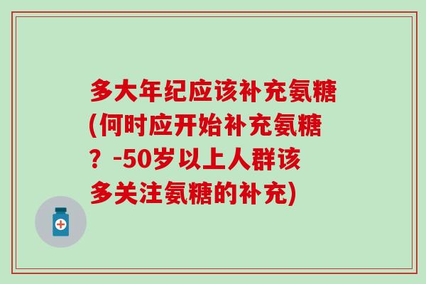 多大年纪应该补充氨糖(何时应开始补充氨糖?-50岁以上人群该多关注氨糖的补充) 多大年纪应该补充氨糖(何时应开始补充氨糖?-50岁以上人群该多关注氨糖的补充)