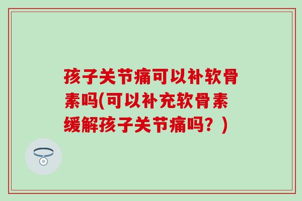 孩子关节痛可以补软骨素吗(可以补充软骨素缓解孩子关节痛吗？)