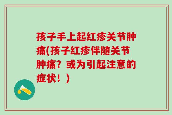 孩子手上起红疹关节肿痛(孩子红疹伴随关节肿痛？或为引起注意的症状！)