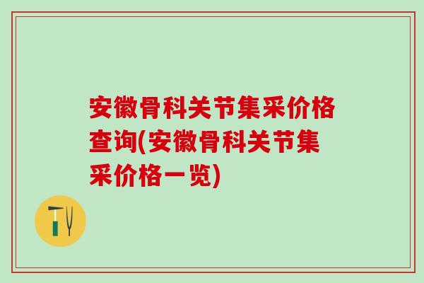 安徽骨科关节集采价格查询(安徽骨科关节集采价格一览)