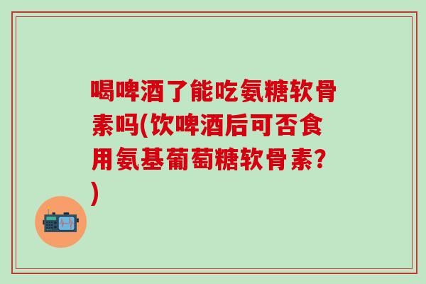 喝啤酒了能吃氨糖软骨素吗(饮啤酒后可否食用氨基葡萄糖软骨素？)