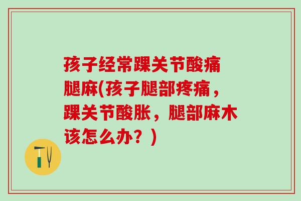 孩子经常踝关节酸痛 腿麻(孩子腿部疼痛，踝关节酸胀，腿部麻木该怎么办？)