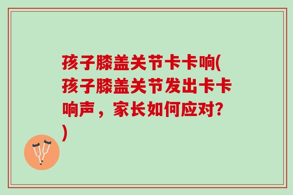 孩子膝盖关节卡卡响(孩子膝盖关节发出卡卡响声，家长如何应对？)