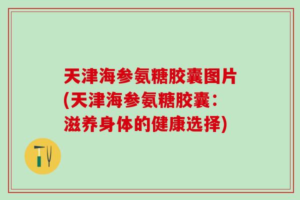 天津海参氨糖胶囊图片(天津海参氨糖胶囊：滋养身体的健康选择)