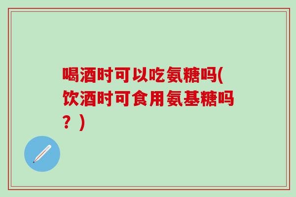 喝酒时可以吃氨糖吗(饮酒时可食用氨基糖吗？)