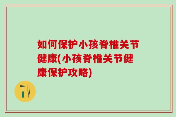 如何保护小孩脊椎关节健康(小孩脊椎关节健康保护攻略)