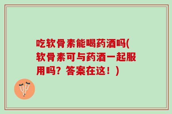 吃软骨素能喝药酒吗(软骨素可与药酒一起服用吗？答案在这！)
