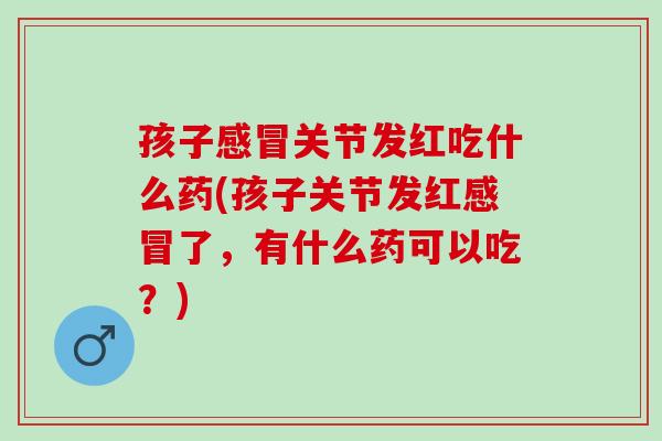 孩子感冒关节发红吃什么药(孩子关节发红感冒了，有什么药可以吃？)