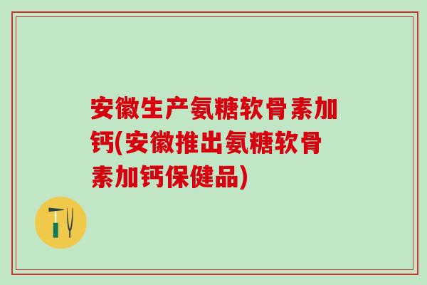 安徽生产氨糖软骨素加钙(安徽推出氨糖软骨素加钙保健品)