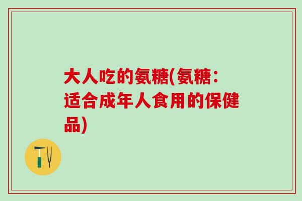 大人吃的氨糖(氨糖：适合成年人食用的保健品)