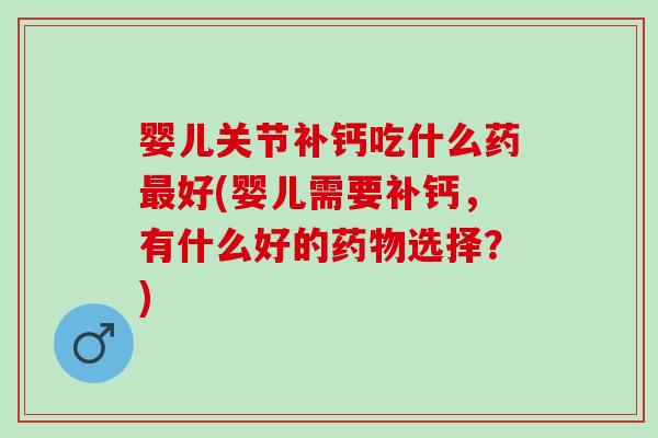 婴儿关节补钙吃什么药最好(婴儿需要补钙，有什么好的药物选择？)