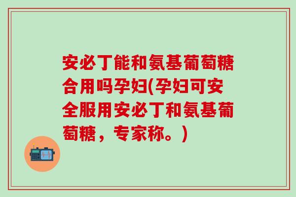 安必丁能和氨基葡萄糖合用吗孕妇(孕妇可安全服用安必丁和氨基葡萄糖，专家称。)