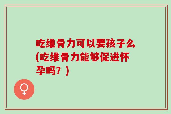 吃维骨力可以要孩子么(吃维骨力能够促进怀孕吗？)