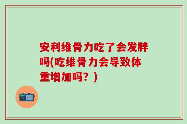 安利维骨力吃了会发胖吗(吃维骨力会导致体重增加吗？)
