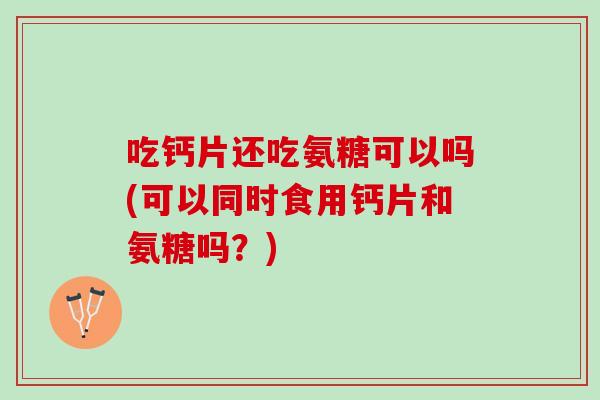 吃钙片还吃氨糖可以吗(可以同时食用钙片和氨糖吗？)