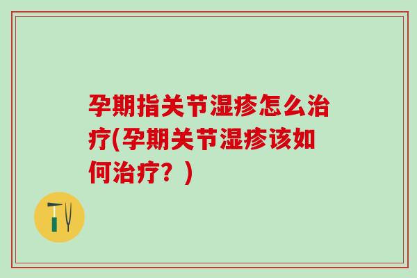 孕期指关节湿疹怎么治疗(孕期关节湿疹该如何治疗？)