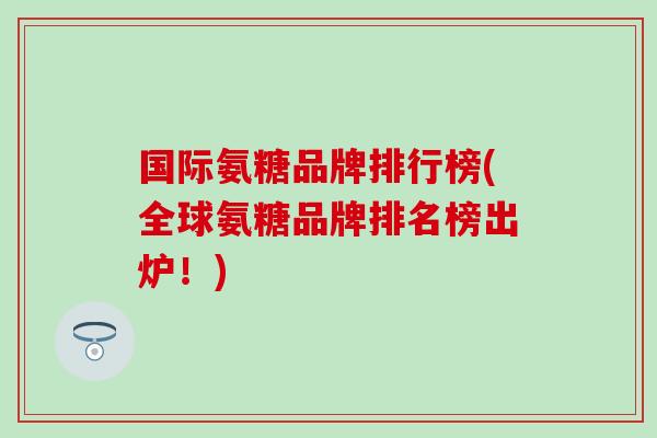 国际氨糖品牌排行榜(全球氨糖品牌排名榜出炉！)