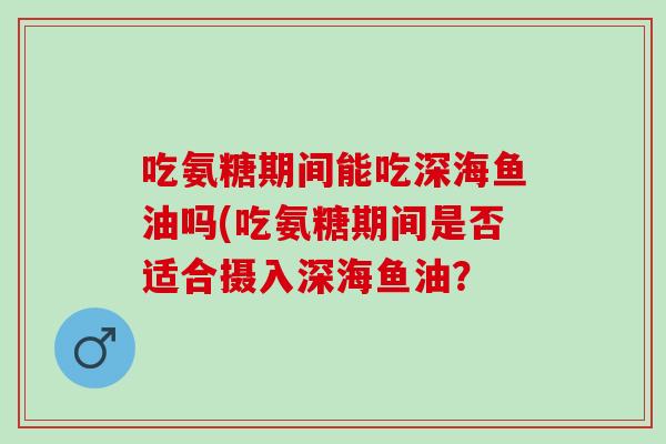 吃氨糖期间能吃深海鱼油吗(吃氨糖期间是否适合摄入深海鱼油？