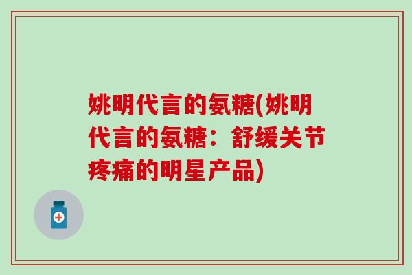 姚明代言的氨糖(姚明代言的氨糖：舒缓关节疼痛的明星产品)