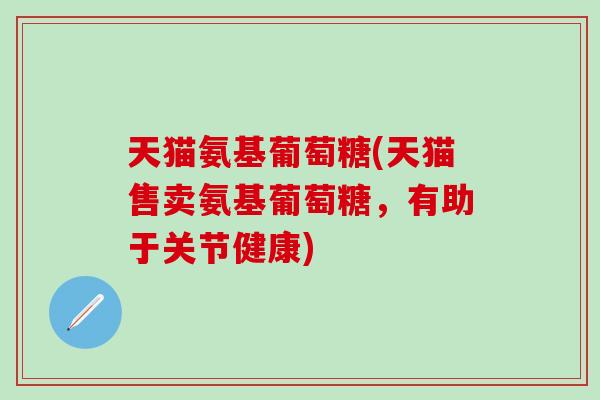 天猫氨基葡萄糖(天猫售卖氨基葡萄糖，有助于关节健康)