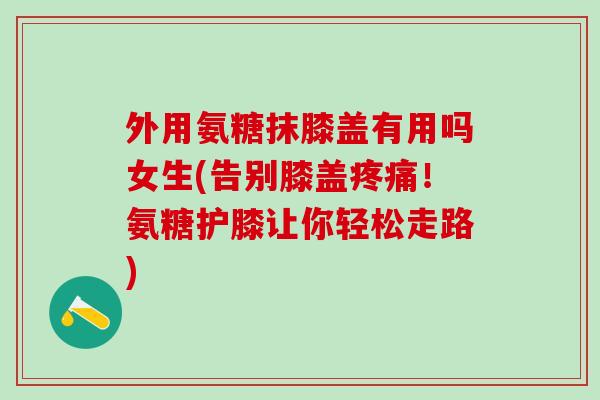 外用氨糖抹膝盖有用吗女生(告别膝盖疼痛！氨糖护膝让你轻松走路)