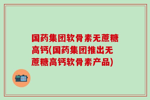国药集团软骨素无蔗糖高钙(国药集团推出无蔗糖高钙软骨素产品)