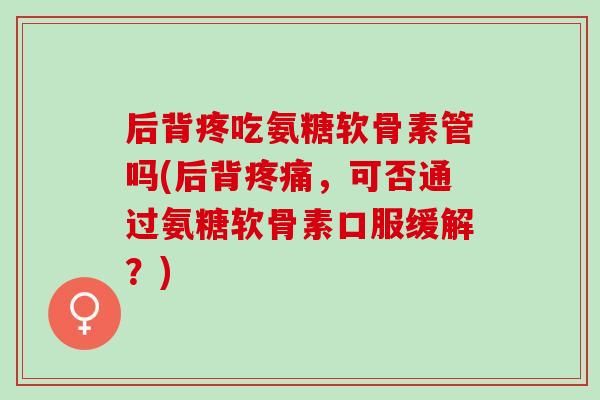 后背疼吃氨糖软骨素管吗(后背疼痛，可否通过氨糖软骨素口服缓解？)