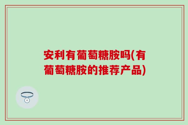 安利有葡萄糖胺吗(有葡萄糖胺的推荐产品)